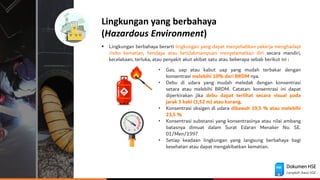 Dokumen HSE
Langkah Awal HSE
Lingkungan yang berbahaya
(Hazardous Environment)
▪ Lingkungan berbahaya berarti lingkungan yang dapat menyebabkan pekerja menghadapi
risiko kematian, hendaya atau ketidakmampuan menyelamatkan diri secara mandiri,
kecelakaan, terluka, atau penyakit akut akibat satu atau beberapa sebab berikut ini :
• Gas, uap atau kabut uap yang mudah terbakar dengan
konsentrasi melebihi 10% dari BRDM nya.
• Debu di udara yang mudah meledak dengan konsentrasi
setara atau melebihi BRDM. Catatan: konsentrasi ini dapat
diperkirakan jika debu dapat terlihat secara visual pada
jarak 5 kaki (1,52 m) atau kurang.
• Konsentrasi oksigen di udara dibawah 19,5 % atau melebihi
23,5 %
• Konsentrasi substansi yang konsentrasinya atau nilai ambang
batasnya dimuat dalam Surat Edaran Menaker No. SE.
01/Men/1997
• Setiap keadaan lingkungan yang langsung berbahaya bagi
kesehatan atau dapat mengakibatkan kematian.
 