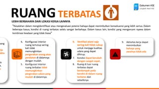 Dokumen HSE
Langkah Awal HSE
RUANG TERBATAS
LEBIH BERBAHAYA DARI LOKASI KERJA LAINNYA
“Kesalahan dalam mengidentifikasi atau mengevaluasi potensi bahaya dapat menimbulkan konsekuensi yang lebih serius. Dalam
beberapa kasus, kondisi di ruang terbatas selalu sangat berbahaya. Dalam kasus lain, kondisi yang mengancam nyawa dalam
kombinasi keadaan yang tidak biasa“
uang
rja
aktu
eh
t.
n
4. Konfigurasi interior
ruang tertutup sering
kali tidak
memungkinkan
pergerakan orang atau
peralatan di dalamnya
dengan mudah.
5. Konfigurasi interior
ruang terbatas tidak
memungkinkan
pergerakan udara yang
mudah di dalamnya.
6. Ventilasi alami saja
sering kali tidak cukup
untuk menjaga kualitas
udara yang dapat
dihirup.
7. Kondisi dapat berubah
dengan sangat cepat.
8. Ruang di luar ruang
terbatas dapat
berdampak pada
kondisi di dalam ruang
terbatas dan
sebaliknya.
9. Aktivitas kerja dapat
menimbulkan
bahaya yang
awalnya tidak ada
 