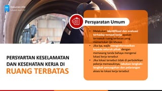 Dokumen HSE
Langkah Awal HSE
PERSYARTAN KESELAMATAN
DAN KESEHATAN KERJA DI
RUANG TERBATAS
Persyaratan Umum
• Melakukan identifikasi dan evaluasi
terhadap tempat kerja apakan
termasuk ruang terbatas yang
memerlukan ijin khusus
• Jika Iya, wajib menginformasikan
kepada seluruh pihak dengan
memasang tanda bahaya mengenai
lokasi kerja tersebut
• Jika lokasi tersebut tidak di perbolehkan
pekerja memasukinya, lakukan langkah-
langkah pencegahan dan pelarangan
akses ke lokasi kerja tersebut
 