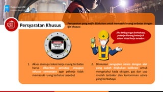 Dokumen HSE
Langkah Awal HSE
Persyaratan Khusus
1. Akses menuju lokasi kerja ruang terbatas
harus diberikan penutup ataupun
selusur sementara agar pekerja tidak
memasuki ruang terbatas tersebut
Persyaratan yang wajib dilakukan untuk memasuki ruang terbatas dengan
ijin khusus :
2. Dilakukan pengujian udara dengan alat
yang sudah dilakukan kalibrasi untuk
mengetahui kada oksigen, gas dan uap
mudah terbakar dan kontaminan udara
yang berbahaya
Jika terdapat gas berbahaya,
pekerja dilarang bekerja di
dalam lokasi kerja tersebut
 