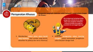 Dokumen HSE
Langkah Awal HSE
Persyaratan Khusus
3. Memberikan sistem aliran udara bersih
yang kontinyu (dari sumber yang bersih,
diarahkan ke pekerja dan terus menerus)
Persyaratan yang wajib dilakukan untuk memasuki ruang terbatas dengan
ijin khusus :
4. Dilakukan pengecekan udara sesering
mungkin untuk memastikan pengaturan
udara berjalan dengan baik
Jika terdapat gas berbahaya ketika
pengecekan, pekerja harus segera
keluar dan pengawas melakukan
evaluasi terhadap kemungkinan
penyebab dan penanggulangannya
 