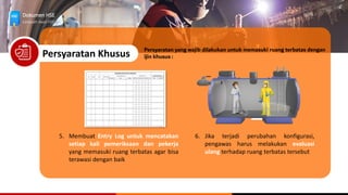 Dokumen HSE
Langkah Awal HSE
Persyaratan Khusus
5. Membuat Entry Log untuk mencatakan
setiap kali pemeriksaan dan pekerja
yang memasuki ruang terbatas agar bisa
terawasi dengan baik
Persyaratan yang wajib dilakukan untuk memasuki ruang terbatas dengan
ijin khusus :
6. Jika terjadi perubahan konfigurasi,
pengawas harus melakukan evaluasi
ulang terhadap ruang terbatas tersebut
 