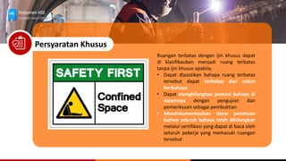 Dokumen HSE
Langkah Awal HSE
Persyaratan Khusus
Ruangan terbatas dengan ijin khusus dapat
di klasifikasikan menjadi ruang terbatas
tanpa ijin khusus apabila;
• Dapat dipastikan bahaya ruang terbatas
tersebut dapat terbebas dari udara
berbahaya
• Dapat menghilangkan potensi bahaya di
dalamnya dengan pengujian dan
pemeriksaan sebagai pembuktian
• Mendokumentasikan dasar penetuan
bahwa seluruh bahaya telah dihilangkan
melalui sertifikasi yang dapat di baca oleh
seluruh pekerja yang memasuki ruangan
tersebut
 