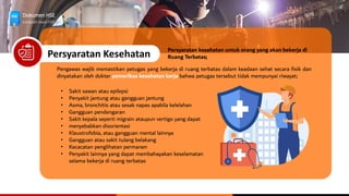 Dokumen HSE
Langkah Awal HSE
Persyaratan Kesehatan
Persyaratan kesehatan untuk orang yang akan bekerja di
Ruang Terbatas;
Pengawas wajib memastikan petugas yang bekerja di ruang terbatas dalam keadaan sehat secara fisik dan
dinyatakan oleh dokter pemeriksa kesehatan kerja bahwa petugas tersebut tidak mempunyai riwayat;
• Sakit sawan atau epilepsi
• Penyakit jantung atau gangguan jantung
• Asma, bronchitis atau sesak napas apabila kelelahan
• Gangguan pendengaran
• Sakit kepala seperti migrain ataupun vertigo yang dapat
• menyebabkan disorientasi
• Klaustrofobia, atau gangguan mental lainnya
• Gangguan atau sakit tulang belakang
• Kecacatan penglihatan permanen
• Penyakit lainnya yang dapat membahayakan keselamatan
selama bekerja di ruang terbatas
 