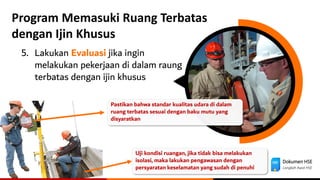 Dokumen HSE
Langkah Awal HSE
Program Memasuki Ruang Terbatas
dengan Ijin Khusus
5. Lakukan Evaluasi jika ingin
melakukan pekerjaan di dalam raung
terbatas dengan ijin khusus
Uji kondisi ruangan, jika tidak bisa melakukan
isolasi, maka lakukan pengawasan dengan
persyaratan keselamatan yang sudah di penuhi
Pastikan bahwa standar kualitas udara di dalam
ruang terbatas sesuai dengan baku mutu yang
disyaratkan
 
