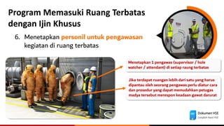 Dokumen HSE
Langkah Awal HSE
Program Memasuki Ruang Terbatas
dengan Ijin Khusus
6. Menetapkan personil untuk pengawasan
kegiatan di ruang terbatas
Jika terdapat ruangan lebih dari satu yang harus
dipantau oleh seorang pengawas perlu diatur cara
dan prosedur yang dapat memudahkan petugas
madya tersebut merespon keadaan gawat darurat
Menetapkan 1 pengawas (supervisor / hole
watcher / attendant) di setiap raung terbatas
 