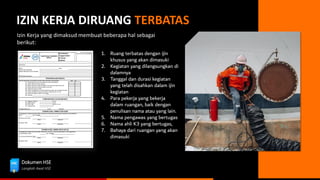 Dokumen HSE
Langkah Awal HSE
IZIN KERJA DIRUANG TERBATAS
Izin Kerja yang dimaksud membuat beberapa hal sebagai
berikut:
1. Ruang terbatas dengan ijin
khusus yang akan dimasuki
2. Kegiatan yang dilangsungkan di
dalamnya
3. Tanggal dan durasi kegiatan
yang telah disahkan dalam ijin
kegiatan
4. Para pekerja yang bekerja
dalam ruangan, baik dengan
penulisan nama atau yang lain.
5. Nama pengawas yang bertugas
6. Nama ahli K3 yang bertugas,
7. Bahaya dari ruangan yang akan
dimasuki
 