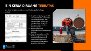 Dokumen HSE
Langkah Awal HSE
IZIN KERJA DIRUANG TERBATAS
Izin Kerja yang dimaksud membuat beberapa hal sebagai
berikut:
8. Langkah-langkah yang diambil
untuk mengisolasi ruangan dan
untuk menghilangkan atau
mengendalikan bahaya dari
ruang terbatas dengan ijin
khusus tersebut sebelum
dimulai kegiatan
9. Kondisi yang masih
diperbolehkan untuk melakukan
kegiatan
10. Hasil dari pengujian awal dan
berkala yang seperti yang
diatur dalam pedoman ini
disertai nama atau inisial
petugas penguji dan waktu
pengujian dilaksanakan
 