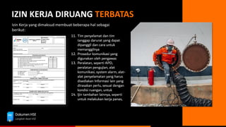 Dokumen HSE
Langkah Awal HSE
IZIN KERJA DIRUANG TERBATAS
Izin Kerja yang dimaksud membuat beberapa hal sebagai
berikut:
11. Tim penyelamat dan tim
tanggap darurat yang dapat
dipanggil dan cara untuk
memanggilnya
12. Prosedur komunikasi yang
digunakan oleh pengawas
13. Peralatan, seperti APD,
peralatan pengujian, alat
komunikasi, system alarm, alat-
alat penyelamatan yang harus
disediakan Informasi lain yang
dirasakan perlu, sesuai dengan
kondisi ruangan, untuk
14. Ijin tambahan lainnya, seperti
untuk melakukan kerja panas,
 