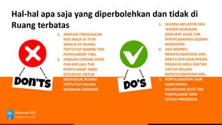 Dokumen HSE
Langkah Awal HSE
Hal-hal apa saja yang diperbolehkan dan tidak di
Ruang terbatas 1. SEGERA MELAPOR JIKA
TERJADI KEADAAN
DARURAT AGAR TIM
PENYELAMATAN SEGERA
MERESPON
2. JIKA MAMPU
MENYELAMATKAN DIRI,
BANTU DIRI DAN REKAN-
REKAN DI AREA SEKITAR
UNTUK KELUAR
MENYELEMATKAN DIRI.
3. PENYELAMATAN DARI
LUAR HARUS
DILAKUKAN OLEH TIM
PENYELAMAT DAN
SESUAI PROSEDUR
1. JANGAN TINGGALKAN
POS ANDA DI TITIK
MASUK KE RUANG
TERTUTUP SAMPAI TIM
PENYELAMAT TIBA.
2. JANGAN IZINKAN SIAPA
PUN KECUALI TIM
PENYELAMAT YANG
DITUNJUK UNTUK
MEMASUKI RUANG
TERTUTUP DALAM
KEADAAN DARURAT.
 