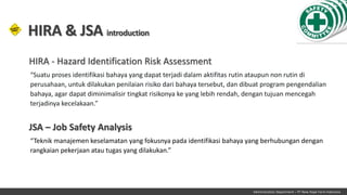 Administration Department – PT New Hope Farm Indonesia
“Suatu proses identifikasi bahaya yang dapat terjadi dalam aktifitas rutin ataupun non rutin di
perusahaan, untuk dilakukan penilaian risiko dari bahaya tersebut, dan dibuat program pengendalian
bahaya, agar dapat diminimalisir tingkat risikonya ke yang lebih rendah, dengan tujuan mencegah
terjadinya kecelakaan.”
HIRA & JSA introduction
HIRA - Hazard Identification Risk Assessment
“Teknik manajemen keselamatan yang fokusnya pada identifikasi bahaya yang berhubungan dengan
rangkaian pekerjaan atau tugas yang dilakukan.”
JSA – Job Safety Analysis
 