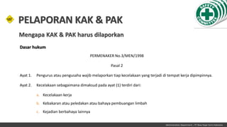 Administration Department – PT New Hope Farm Indonesia
Dasar hukum
PERMENAKER No.3/MEN/1998
Pasal 2
Ayat 1. Pengurus atau pengusaha wajib melaporkan tiap kecelakaan yang terjadi di tempat kerja dipimpinnya.
Ayat 2. Kecelakaan sebagaimana dimaksud pada ayat (1) terdiri dari:
a. Kecelakaan kerja
b. Kebakaran atau peledakan atau bahaya pembuangan limbah
c. Kejadian berbahaya lainnya
PELAPORAN KAK & PAK
Mengapa KAK & PAK harus dilaporkan
 