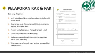 Administration Department – PT New Hope Farm Indonesia
Data yang dilaporkan
1. Jenis kecelakaan (Near miss/Kecelakaan kerja/Penyakit
akibat kerja).
2. Data tenaga kerja (Nama, tanggal lahir, Jenis kelamin,
Alamat, jenis pekerjaan).
3. Tempat waktu kecelakaan (Tempat, tanggal, pukul)
4. Uraian Terjadi kecelakaan (Kronologi).
5. Korban memakai alat pelindung diri (ya atau tidak,
alasan tidak memakai).
6. Keterangan yang Nampak mata tentang keadaan luka-
luka penderita.
PELAPORAN KAK & PAK
 