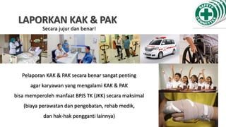 LAPORKAN KAK & PAK
Pelaporan KAK & PAK secara benar sangat penting
agar karyawan yang mengalami KAK & PAK
bisa memperoleh manfaat BPJS TK (JKK) secara maksimal
(biaya perawatan dan pengobatan, rehab medik,
dan hak-hak pengganti lainnya)
Secara jujur dan benar!
 