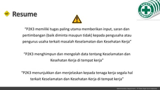 Administration Department – PT New Hope Farm Indonesia
Resume
“P2K3 memiliki tugas paling utama memberikan input, saran dan
pertimbangan (baik diminta maupun tidak) kepada pengusaha atau
pengurus usaha terkait masalah Keselamatan dan Kesehatan Kerja”
“P2K3 menghimpun dan mengolah data tentang Keselamatan dan
Kesehatan Kerja di tempat kerja”
“P2K3 menunjukkan dan menjelaskan kepada tenaga kerja segala hal
terkait Keselamatan dan Kesehatan Kerja di tempat kerja”
 