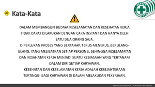 Administration Department – PT New Hope Farm Indonesia
Kata-Kata
DALAM MEMBANGUN BUDAYA KESELAMATAN DAN KESEHATAN KERJA
TIDAK DAPAT DILAKUKAN DENGAN CARA INSTANT DAN HANYA OLEH
SATU DUA ORANG SAJA.
DIPERLUKAN PROSES YANG BERTAHAP, TERUS MENERUS, BERULANG-
ULANG, YANG MELIBATKAN SETIAP PERSONEL SEHINGGA KESELAMATAN
DAN KESAHATAN KERJA MENJADI SUATU KEBIASAAN YANG TERTANAM
DALAM DIRI SETIAP KARYAWAN.
KESEHATAN DAN KESELAMATAN KERJA ADALAH KESEJAHTERAAN
TERTINGGI BAGI KARYAWAN DI DALAM MELAKUKAN PEKERJAAN.
 