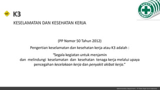 (PP Nomor 50 Tahun 2012)
Pengertian keselamatan dan kesehatan kerja atau K3 adalah :
“Segala kegiatan untuk menjamin
dan melindungi keselamatan dan kesehatan tenaga kerja melalui upaya
pencegahan kecelakaan kerja dan penyakit akibat kerja.”
K3
KESELAMATAN DAN KESEHATAN KERJA
Administration Department – PT New Hope Farm Indonesia
 