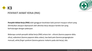 Penyakit Akibat Kerja (PAK) ialah gangguan kesehatan baik jasmani maupun rohani yang
ditimbulkan ataupun diperparah oleh aktivitas kerja ataupun kondisi lain yang
berhubungan dengan pekerjaan.
Beberapa contoh penyakit akibat kerja (PAK) antara lain : silicosis (karena paparan debu
silica), asbestosis (karena paparan debu asbes), low back pain (karena pengangkutan
manual), white finger syndrom (karena getaran mekanis pada alat kerja), dsb.
K3
Administration Department – PT New Hope Farm Indonesia
PENYAKIT AKIBAT KERJA (PAK)
 