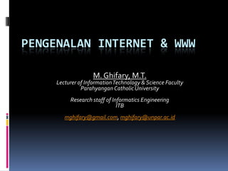 PENGENALAN INTERNET & WWW

                    M. Ghifary, M.T.
     Lecturer of Information Technology & Science Faculty
               Parahyangan Catholic University
          Research staff of Informatics Engineering
                              ITB
        mghifary@gmail.com, mghifary@unpar.ac.id
 