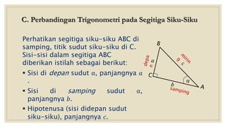 C. Perbandingan Trigonometri pada Segitiga Siku-Siku
Perhatikan segitiga siku-siku ABC di
samping, titik sudut siku-siku di C.
Sisi-sisi dalam segitiga ABC
diberikan istilah sebagai berikut:
 Sisi di depan sudut α, panjangnya 𝑎
.
 Sisi di samping sudut α,
panjangnya 𝑏.
 Hipotenusa (sisi didepan sudut
siku-siku), panjangnya 𝑐.
 