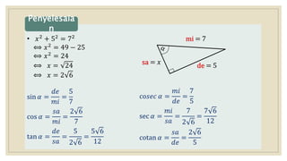 • 𝑥2 + 52 = 72
⟺ 𝑥2 = 49 − 25
⟺ 𝑥2
= 24
⟺ 𝑥 = 24
⟺ 𝑥 = 2 6
sin 𝛼 =
𝑑𝑒
𝑚𝑖
=
5
7
cos 𝛼 =
𝑠𝑎
𝑚𝑖
=
2 6
7
tan 𝛼 =
𝑑𝑒
𝑠𝑎
=
5
2 6
=
5 6
12
Penyelesaia
n
de = 5
mi = 7
sa = 𝑥
co𝑠𝑒𝑐 𝛼 =
𝑚𝑖
𝑑𝑒
=
7
5
sec 𝛼 =
𝑚𝑖
𝑠𝑎
=
7
2 6
=
7 6
12
cotan 𝛼 =
𝑠𝑎
𝑑𝑒
=
2 6
5
 