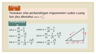 Tentukan nilai perbandingan trigonometri sudut α yang
lain jika diketahui sin 𝛼 =
2
3
.
Conto
h
sin 𝛼 =
𝑑𝑒
𝑚𝑖
=
2
3
cos 𝛼 =
𝑠𝑎
𝑚𝑖
=
5
3
tan 𝛼 =
𝑑𝑒
𝑠𝑎
=
2
5
=
2 5
5
Penyelesaia
n
de=
2
α
sa = 32 − 22 = 5
cosec 𝛼 =
𝑚𝑖
𝑑𝑒
=
3
2
sec 𝛼 =
𝑚𝑖
𝑠𝑎
=
3
5
=
3 5
5
cotan 𝛼 =
𝑠𝑎
𝑑𝑒
=
5
2
 
