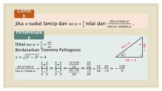 Jika α sudut lancip dan sec 𝛼 =
5
3
nilai dari
sin 𝛼+tan 𝛼
cos 𝛼−cotan 𝛼
.
Conto
h
Diket sec 𝛼 =
5
3
=
𝑚𝑖
𝑠𝑎
Berdasarkan Teorema Pythagoras
𝑥 = 52 − 32 = 4
sin 𝛼+tan 𝛼
cos 𝛼−cotan 𝛼
=
𝑥
5
+
𝑥
3
3
5
−
3
𝑥
=
4
5
+
4
3
3
5
−
3
4
=
12+20
15
12−15
20
=
32
15
−3
20
=
32
15
∙
20
−3
= −
128
9
Penyelesaia
n
de=
𝑥
α
sa = 3
 
