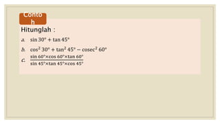 Hitunglah :
a. sin 30° + tan 45°
b. cos2 30° + tan2 45° − cosec2 60°
c.
sin 60°×cos 60°×tan 60°
sin 45°×tan 45°×cos 45°
Conto
h
 