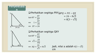  Perhatikan segitiga PXY
tan 45° =
𝑋𝑌
𝑋𝑃
⟺ 1 =
𝑋𝑌
24
⟺ 𝑋𝑌 = 24
 Perhatikan segitiga QXY
tan 60° =
𝑋𝑌
𝑋𝑄
⟺ 3 =
24
𝑋𝑄
⟺ 𝑋𝑄 =
24
3
= 8 3
Penyelesaia
n
Y
X P
45°
24 cm
Y
X
60°
Q
𝑃𝑄 = 𝑃𝑋 − 𝑄𝑋
= 24 − 8 3
= 8 3 − 3
Jadi, nilai a adalah 8 3 − 3
cm
 