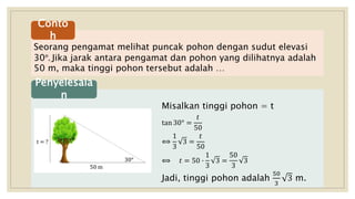 Seorang pengamat melihat puncak pohon dengan sudut elevasi
30°. Jika jarak antara pengamat dan pohon yang dilihatnya adalah
50 m, maka tinggi pohon tersebut adalah …
Conto
h
Misalkan tinggi pohon = t
tan 30° =
𝑡
50
⟺
1
3
3 =
𝑡
50
⟺ 𝑡 = 50 ∙
1
3
3 =
50
3
3
Jadi, tinggi pohon adalah
50
3
3 m.
Penyelesaia
n
30°
50 m
t = ?
 