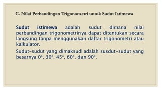 C. Nilai Perbandingan Trigonometri untuk Sudut Istimewa
Sudut istimewa adalah sudut dimana nilai
perbandingan trigonometrinya dapat ditentukan secara
langsung tanpa menggunakan daftar trigonometri atau
kalkulator.
Sudut-sudut yang dimaksud adalah susdut-sudut yang
besarnya 0°, 30°, 45°, 60°, dan 90°.
 