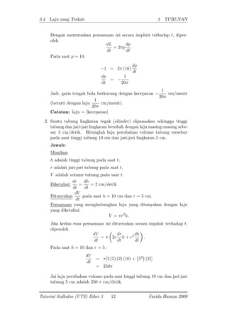 3.4 Laju yang Terkait 3 TURUNAN
Dengan menurunkan persamaan ini secara implisit terhadap t; diper-
oleh
dL
dt
= 2 p
dp
dt
:
Pada saat p = 10;
1 = 2 (10)
dp
dt
dp
dt
=
1
20
Jadi, garis tengah bola berkurang dengan kecepatan
1
20
cm/menit
(berarti dengan laju
1
20
cm/menit).
Catatan: laju = jkecepatanj
2. Suatu tabung lingkaran tegak (silinder) dipanaskan sehingga tinggi
tabung dan jari-jari lingkaran berubah dengan laju masing-masing sebe-
sar 2 cm/detik. Hitunglah laju perubahan volume tabung tersebut
pada saat tinggi tabung 10 cm dan jari-jari lingkaran 5 cm.
Jawab:
Misalkan
h adalah tinggi tabung pada saat t;
r adalah jari-jari tabung pada saat t;
V adalah volume tabung pada saat t:
Diketahui:
dr
dt
=
dh
dt
= 2 cm/detik
Ditanyakan
dV
dt
pada saat h = 10 cm dan r = 5 cm.
Persamaan yang menghubungkan laju yang ditanyakan dengan laju
yang diketahui:
V = r2
h:
Jika kedua ruas persamaan ini diturunkan secara implisit terhadap t;
diperoleh
dV
dt
= 2r
dr
dt
h + r2 dh
dt
:
Pada saat h = 10 dan r = 5 :
dV
dt
= [2 (5) (2) (10) + 52
(2)]
= 250
Jai laju perubahan volume pada saat tinggi tabung 10 cm dan jari-jari
tabung 5 cm adalah 250 cm/detik.
Tutorial Kalkulus (UTS) Edisi 3 12 Farida Hanum 2009
 