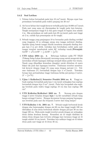 3.4 Laju yang Terkait 3 TURUNAN
3.4.2 Soal Latihan
1. Volume kubus bertambah pada laju 10 cm3
/menit. Berapa cepat luas
permukaan bertambah pada waktu panjang sisi 30 cm?
2. Air bocor keluar dari tangki kerucut terbalik pada laju 10.000 cm3
=menit.
Pada saat yang sama air dipompakan ke tangki pada laju konstan.
Tangki mempunyai tinggi 6 m dan garis tengah di bagian atas adalah
4 m. Jika permukaan air naik pada laju 20 cm/menit pada saat tinggi
air 2 m, carilah laju pemompaan air ke tangki.
3. Sebuah tangga yang panjangnya 18 m bersandar pada dinding vertikal
yang tingginya 12 m sehingga ujung atas tangga melewati dinding.
Apabila ujung bawah tangga ditarik mendatar menjauhi dinding den-
gan laju 2 m per detik, tentukan laju berubahnya sudut pada saat
tangga tersebut membentuk sudut 60 terhadap tanah:(Petunjuk:
tan 60 =
p
3; cos 60 = 1
2
; sin 60 = 1
2
p
3:)
4. UTS tahun 2004 no. 4. Beberapa buldoser milik PT TSLB
(Tukang Sulap Lahan Bersejarah) meraung-raung untuk mengeruk dan
meratakan sebuah lapangan olahraga menjadi lahan parkir bus wisata.
Tanah yang dihasilkan kemudian diangkut untuk ditimbun di suatu
lokasi tak jauh dari lapangan tersebut. Timbunan tersebut memben-
tuk kerucut dengan tinggi (h) yang sama dengan jari-jari (r). Vol-
ume timbunan (V ) bertambah dengan laju 4 m3
/menit. Tentukan
berapa laju pertambahan tinggi timbunan ketika jari-jarinya 2 meter.
(V = 1
3
r2
h).
5. Ujian 1 Kalkulus(1) Semester Pendek 2004 no. 6. Tinggi se-
buah segitiga bertambah pada laju 1 cm/menit sedangkan luas segitiga
bertambah dengan laju 2 cm2
/menit. Pada laju berapakah alas segit-
iga berubah pada waktu tinggi segitiga 10 cm dan luas segitiga 100
cm?
6. UTS Kalkulus/Kalkulus1 2005 no. 7. Seorang pria dengan
tinggi 2 meter berjalan dengan laju 1 m/det mendekati sebuah tiang
lampu setinggi 3 meter. Dengan kecepatan berapa panjang bayangan-
nya berubah pada saat dia berjarak 2 meter dari tiang lampu?
7. UTS Kalkulus 1 th. 2001 no. 7. Sebuah tangki berbentuk kotak
dengan alas bujursangkar dengan sisi 60 cm dan tinggi tangki 100 cm
diletakkan di atas drum berbentuk silinder dengan jari-jari 30 cm dan
tinggi 100 cm. Mula-mula tangki tersebut penuh dengan air sedangkan
drum dalam keadaan kosong. Kemudian air di tangki dialirkan ke
dalam drum dengan laju tertentu sehingga laju turunnya tinggi air di
tangki adalah 10 cm/menit. Tentukan laju naiknya tinggi air di dalam
drum pada saat tinggi air di drum 40 cm.
Tutorial Kalkulus (UTS) Edisi 3 13 Farida Hanum 2009
 