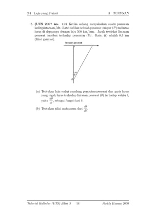 3.4 Laju yang Terkait 3 TURUNAN
8. (UTS 2007 no. 10) Ketika sedang menyaksikan suatu pameran
kedirgantaraan, Mr. Rate melihat sebuah pesawat tempur (P) melintas
lurus di depannya dengan laju 500 km/jam. Jarak terdekat lintasan
pesawat tersebut terhadap penonton (Mr. Rate, R) adalah 0,5 km
(lihat gambar).
(a) Tentukan laju sudut pandang penonton-pesawat dan garis lurus
yang tegak lurus terhadap lintasan pesawat ( ) terhadap waktu t,
yaitu
d
dt
; sebagai fungsi dari :
(b) Tentukan nilai maksimum dari
d
dt
:
Tutorial Kalkulus (UTS) Edisi 3 14 Farida Hanum 2009
 