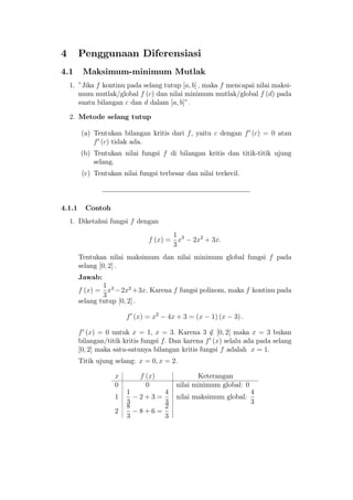 4 Penggunaan Diferensiasi
4.1 Maksimum-minimum Mutlak
1. "Jika f kontinu pada selang tutup [a; b] ; maka f mencapai nilai maksi-
mum mutlak/global f (c) dan nilai minimum mutlak/global f (d) pada
suatu bilangan c dan d dalam [a; b]".
2. Metode selang tutup
(a) Tentukan bilangan kritis dari f; yaitu c dengan f0
(c) = 0 atau
f0
(c) tidak ada.
(b) Tentukan nilai fungsi f di bilangan kritis dan titik-titik ujung
selang.
(c) Tentukan nilai fungsi terbesar dan nilai terkecil.
4.1.1 Contoh
1. Diketahui fungsi f dengan
f (x) =
1
3
x3
2x2
+ 3x:
Tentukan nilai maksimum dan nilai minimum global fungsi f pada
selang [0; 2] :
Jawab:
f (x) =
1
3
x3
2x2
+3x: Karena f fungsi polinom, maka f kontinu pada
selang tutup [0; 2] :
f0
(x) = x2
4x + 3 = (x 1) (x 3) :
f0
(x) = 0 untuk x = 1; x = 3: Karena 3 =2 [0; 2] maka x = 3 bukan
bilangan/titik kritis fungsi f: Dan karena f0
(x) selalu ada pada selang
[0; 2] maka satu-satunya bilangan kritis fungsi f adalah x = 1:
Titik ujung selang: x = 0; x = 2:
x f (x) Keterangan
0 0 nilai minimum global: 0
1
1
3
2 + 3 =
4
3
nilai maksimum global:
4
3
2
8
3
8 + 6 =
2
3
 