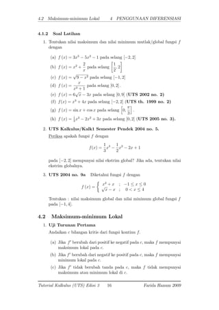 4.2 Maksimum-minimum Lokal 4 PENGGUNAAN DIFERENSIASI
4.1.2 Soal Latihan
1. Tentukan nilai maksimum dan nilai minimum mutlak/global fungsi f
dengan
(a) f (x) = 3x5
5x3
1 pada selang [ 2; 2]
(b) f (x) = x2
+
2
x
pada selang
1
2
; 2
(c) f (x) =
p
9 x2 pada selang [ 1; 2]
(d) f (x) =
x
x2 + 1
pada selang [0; 2] :
(e) f (x) = 6
p
x 3x pada selang [0; 9] (UTS 2002 no. 2)
(f) f(x) = x3
+ 4x pada selang [ 2; 2] (UTS th. 1999 no. 2)
(g) f (x) = sin x + cos x pada selang
h
0;
3
i
:
(h) f (x) = 1
3
x3
2x2
+ 3x pada selang [0; 2] (UTS 2005 no. 3).
2. UTS Kalkulus/Kalk1 Semester Pendek 2004 no. 5.
Periksa apakah fungsi f dengan
f(x) =
1
3
x3 1
2
x2
2x + 1
pada [ 2; 2] mempunyai nilai ekstrim global? Jika ada, tentukan nilai
ekstrim globalnya.
3. UTS 2004 no. 9a Diketahui fungsi f dengan
f (x) =
x2
+ x ; 1 x 0p
x x ; 0 < x 4
Tentukan : nilai maksimum global dan nilai minimum global fungsi f
pada [ 1; 4].
4.2 Maksimum-minimum Lokal
1. Uji Turunan Pertama
Andaikan c bilangan kritis dari fungsi kontinu f:
(a) Jika f0
berubah dari positif ke negatif pada c; maka f mempunyai
maksimum lokal pada c:
(b) Jika f0
berubah dari negatif ke positif pada c; maka f mempunyai
minimum lokal pada c:
(c) Jika f0
tidak berubah tanda pada c, maka f tidak mempunyai
maksimum atau minimum lokal di c:
Tutorial Kalkulus (UTS) Edisi 3 16 Farida Hanum 2009
 