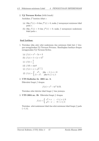 4.2 Maksimum-minimum Lokal 4 PENGGUNAAN DIFERENSIASI
2. Uji Turunan Kedua (lebih lemah)
Andaikan f00
kontinu dekat c:
(a) Jika f0
(c) = 0 dan f00
(c) > 0; maka f mempunyai minimum lokal
pada c:
(b) Jika f0
(c) = 0 dan f00
(c) < 0; maka f mempunyai maksimum
lokal pada c:
Soal Latihan:
1. Tentukan (jika ada) nilai maksimum dan minimum lokal dari f den-
gan menggunakan Uji Turunan Pertama. Bandingkan hasilnya dengan
menggunakan Uji Turunan Kedua.
(a) f (x) = x5
5x + 3
(b) f (x) = 1 + (x + 1)2
(c) f (t) =
1
t
(d) f ( ) = sin
(e) f (x) = x +
p
1 x
(f) f (x) =
x2
; jika 1 x < 0
2 x2
; jika 0 x 1
2. UTS Kalkulus th. 2001 no. 3.
Diketahui fungsi f dengan
f (x) = x4
4x3
di R:
Tentukan nilai ekstrim lokal fungsi f dan jenisnya.
3. UTS 2004 no. 9b Diketahui fungsi f dengan
f (x) =
x2
+ x ; 1 x 0p
x x ; 0 < x 4
Tentukan nilai maksimum lokal dan nilai minimum lokal fungsi f pada
( 1; 4).
Tutorial Kalkulus (UTS) Edisi 3 17 Farida Hanum 2009
 