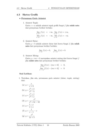 4.3 Sketsa Gra k 4 PENGGUNAAN DIFERENSIASI
4.3 Sketsa Gra k
Persamaan Garis Asimtot
1. Asimtot Tegak:
Garis x = a adalah asimtot tegak gra k fungsi f jika salah satu
dari pernyataan berikut berlaku:
lim
x!a+
f (x) = +1; lim
x!a
f (x) = +1;
lim
x!a+
f (x) = 1; lim
x!a
f (x) = 1:
2. Asimtot Datar:
Garis y = b adalah asimtot datar dari kurva fungsi f jika salah
satu dari pernyataan berikut berlaku:
lim
x!1
f (x) = b; lim
x! 1
f (x) = b:
3. Asimtot Miring:
Garis y = mx + b merupakan asimtot miring dari kurva fungsi f
jika salah satu dari pernyataan berikut berlaku:
lim
x!1
[f (x) (mx + b)] = 0;
lim
x! 1
[f (x) (mx + b)] = 0
Soal Latihan:
1. Tentukan, jika ada, persamaan garis asimtot (datar, tegak, miring)
dari:
(a) y =
x
x + 2
(b) y =
x2
+ 4
x2 4
(c) y =
x3
+ 1
x3 + x
(d) y =
x3
x2 + 3x 10
(e) y =
1 x
1 + x
(f) y =
1
x 1
x
(g) y =
x2
2x + 5
Tutorial Kalkulus (UTS) Edisi 3 18 Farida Hanum 2009
 