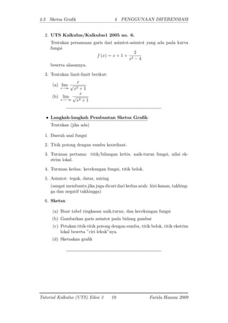 4.3 Sketsa Gra k 4 PENGGUNAAN DIFERENSIASI
2. UTS Kalkulus/Kalkulus1 2005 no. 6.
Tentukan persamaan garis dari asimtot-asimtot yang ada pada kurva
fungsi
f (x) = x + 1 +
2
x2 4
beserta alasannya.
3. Tentukan limit-limit berikut:
(a) lim
x!1
x
p
x2 + 1
(b) lim
x! 1
x
p
x2 + 1
Langkah-langkah Pembuatan Sketsa Gra k:
Tentukan (jika ada)
1. Daerah asal fungsi
2. Titik potong dengan sumbu koordinat.
3. Turunan pertama: titik/bilangan kritis, naik-turun fungsi, nilai ek-
strim lokal.
4. Turunan kedua: kecekungan fungsi, titik belok.
5. Asimtot: tegak, datar, miring
(sangat membantu jika juga dicari dari kedua arah: kiri-kanan, takhing-
ga dan negatif takhingga)
6. Sketsa:
(a) Buat tabel ringkasan naik,turun, dan kecekungan fungsi
(b) Gambarkan garis asimtot pada bidang gambar
(c) Petakan titik-titik potong dengan sumbu, titik belok, titik ekstrim
lokal beserta "ciri lekuk"nya.
(d) Sketsakan gra k
Tutorial Kalkulus (UTS) Edisi 3 19 Farida Hanum 2009
 