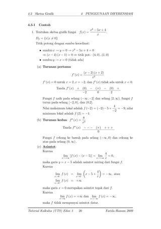 4.3 Sketsa Gra k 4 PENGGUNAAN DIFERENSIASI
4.3.1 Contoh
1. Tentukan sketsa gra k fungsi f(x) =
x2
5x + 4
x
:
Df = fxjx 6= 0g
Titik potong dengan sumbu koordinat:
sumbu-x ! y = 0 ! x2
5x + 4 = 0
) (x 4) (x 1) = 0 ) titik pot.: (4; 0) ; (1; 0)
sumbu-y ! x = 0 (tidak ada)
(a) Turunan pertama
f0
(x) =
(x 2) (x + 2)
x2
f0
(x) = 0 untuk x = 2; x = 2; dan f0
(x) tidak ada untuk x = 0:
Tanda f0
(x) + (0) ( ) (0) +
2 0 2
Fungsi f naik pada selang ( 1; 2] dan selang [2; 1); fungsi f
turun pada selang [ 2; 0); dan (0,2]:
Nilai maksimum lokal adalah f ( 2) = ( 2) 5 +
4
2
= 9; nilai
minimum lokal adalah f (2) = 1:
(b) Turunan kedua: f00
(x) =
8
x3
Tanda f00
(x) ( ) + + +
0
Fungsi f cekung ke bawah pada selang ( 1; 0) dan cekung ke
atas pada selang (0; 1) :
(c) Asimtot:
Karena
lim
x!+1
[f (x) (x 5)] = lim
x!+1
4
x
= 0;
maka garis y = x 5 adalah asimtot miring dari fungsi f:
Karena
lim
x!0
f (x) = lim
x!0
x 5 +
4
x
= 1; atau
lim
x!0+
f (x) = +1
maka garis x = 0 merupakan asimtot tegak dari f:
Karena
lim
x!1
f (x) = +1 dan lim
x! 1
f (x) = 1;
maka f tidak mempunyai asimtot datar.
Tutorial Kalkulus (UTS) Edisi 3 20 Farida Hanum 2009
 