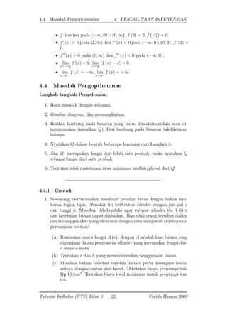 4.4 Masalah Pengoptimuman 4 PENGGUNAAN DIFERENSIASI
f kontinu pada ( 1; 0) [ (0; 1) ; f (2) = 3; f ( 2) = 0:
f0
(x) > 0 pada (2; 1) dan f0
(x) < 0 pada ( 1; 0)[(0; 2) ; f0
(2) =
0:
f00
(x) > 0 pada (0; 1) dan f00
(x) < 0 pada ( 1; 0) :
lim
x! 1
f (x) = 2: lim
x!1
[f (x) x] = 0:
lim
x!0
f (x) = 1; lim
x!0+
f (x) = +1:
4.4 Masalah Pengoptimuman
Langkah-langkah Penyelesaian
1. Baca masalah dengan seksama.
2. Gambar diagram, jika memungkinkan.
3. Berikan lambang pada besaran yang harus dimaksimumkan atau di-
minimumkan (misalkan Q): Beri lambang pada besaran takdiketahui
lainnya.
4. Nyatakan Q dalam bentuk beberapa lambang dari Langkah 3.
5. Jika Q merupakan fungsi dari lebih satu peubah, maka nyatakan Q
sebagai fungsi dari satu peubah.
6. Tentukan nilai maksimum atau minimum mutlak/global dari Q:
4.4.1 Contoh
1. Seseorang merencanakan membuat penakar beras dengan bahan lem-
baran logam tipis. Penakar itu berbentuk silinder dengan jari-jari r
dan tinggi h: Misalkan dikehendaki agar volume silinder itu 1 liter
dan ketebalan bahan dapat diabaikan. Bantulah orang tersebut dalam
merancang penakar yang ekonomis dengan cara menjawab pertanyaan-
pertanyaan berikut:
(a) Rumuskan suatu fungsi A (r), dengan A adalah luas bahan yang
digunakan dalam pembuatan silinder yang merupakan fungsi dari
r semata-mata.
(b) Tentukan r dan h yang meminimumkan penggunaan bahan.
(c) Misalkan bahan tersebut terlebih dahulu perlu disemprot kedua
sisinya dengan cairan anti karat. Diketahui biaya penyemprotan
Rp 10/cm2
: Tentukan biaya total minimum untuk penyemprotan
itu.
Tutorial Kalkulus (UTS) Edisi 3 22 Farida Hanum 2009
 