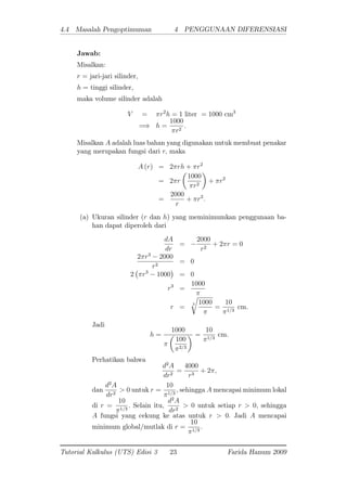 4.4 Masalah Pengoptimuman 4 PENGGUNAAN DIFERENSIASI
Jawab:
Misalkan:
r = jari-jari silinder,
h = tinggi silinder,
maka volume silinder adalah
V = r2
h = 1 liter = 1000 cm3
=) h =
1000
r2
:
Misalkan A adalah luas bahan yang digunakan untuk membuat penakar
yang merupakan fungsi dari r; maka
A (r) = 2 rh + r2
= 2 r
1000
r2
+ r2
=
2000
r
+ r2
:
(a) Ukuran silinder (r dan h) yang meminimumkan penggunaan ba-
han dapat diperoleh dari
dA
dr
=
2000
r2
+ 2 r = 0
2 r3
2000
r2
= 0
2 r3
1000 = 0
r3
=
1000
r =
3
r
1000
=
10
1=3
cm.
Jadi
h =
1000
100
2=3
=
10
1=3
cm.
Perhatikan bahwa
d2
A
dr2
=
4000
r3
+ 2 ;
dan
d2
A
dr2
> 0 untuk r =
10
1=3
; sehingga A mencapai minimum lokal
di r =
10
1=3
: Selain itu,
d2
A
dr2
> 0 untuk setiap r > 0; sehingga
A fungsi yang cekung ke atas untuk r > 0: Jadi A mencapai
minimum global/mutlak di r =
10
1=3
:
Tutorial Kalkulus (UTS) Edisi 3 23 Farida Hanum 2009
 