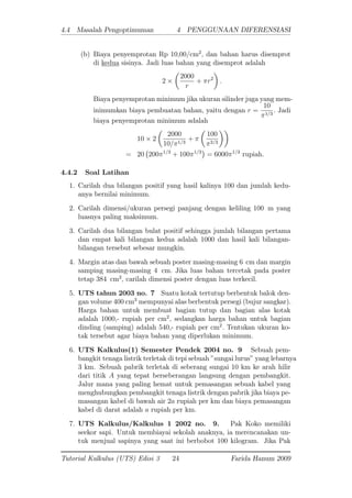 4.4 Masalah Pengoptimuman 4 PENGGUNAAN DIFERENSIASI
(b) Biaya penyemprotan Rp 10,00/cm2
; dan bahan harus disemprot
di kedua sisinya. Jadi luas bahan yang disemprot adalah
2
2000
r
+ r2
:
Biaya penyemprotan minimum jika ukuran silinder juga yang mem-
inimumkan biaya pembuatan bahan, yaitu dengan r =
10
1=3
: Jadi
biaya penyemprotan minimum adalah
10 2
2000
10= 1=3
+
100
2=3
= 20 200 1=3
+ 100 1=3
= 6000 1=3
rupiah.
4.4.2 Soal Latihan
1. Carilah dua bilangan positif yang hasil kalinya 100 dan jumlah kedu-
anya bernilai minimum.
2. Carilah dimensi/ukuran persegi panjang dengan keliling 100 m yang
luasnya paling maksimum.
3. Carilah dua bilangan bulat positif sehingga jumlah bilangan pertama
dan empat kali bilangan kedua adalah 1000 dan hasil kali bilangan-
bilangan tersebut sebesar mungkin.
4. Margin atas dan bawah sebuah poster masing-masing 6 cm dan margin
samping masing-masing 4 cm: Jika luas bahan tercetak pada poster
tetap 384 cm2
; carilah dimensi poster dengan luas terkecil.
5. UTS tahun 2003 no. 7 Suatu kotak tertutup berbentuk balok den-
gan volume 400 cm3
mempunyai alas berbentuk persegi (bujur sangkar).
Harga bahan untuk membuat bagian tutup dan bagian alas kotak
adalah 1000,- rupiah per cm2
; sedangkan harga bahan untuk bagian
dinding (samping) adalah 540,- rupiah per cm2
: Tentukan ukuran ko-
tak tersebut agar biaya bahan yang diperlukan minimum.
6. UTS Kalkulus(1) Semester Pendek 2004 no. 9 Sebuah pem-
bangkit tenaga listrik terletak di tepi sebuah "sungai lurus" yang lebarnya
3 km. Sebuah pabrik terletak di seberang sungai 10 km ke arah hilir
dari titik A yang tepat berseberangan langsung dengan pembangkit.
Jalur mana yang paling hemat untuk pemasangan sebuah kabel yang
menghubungkan pembangkit tenaga listrik dengan pabrik jika biaya pe-
masangan kabel di bawah air 2a rupiah per km dan biaya pemasangan
kabel di darat adalah a rupiah per km.
7. UTS Kalkulus/Kalkulus 1 2002 no. 9. Pak Koko memiliki
seekor sapi. Untuk membiayai sekolah anaknya, ia merencanakan un-
tuk menjual sapinya yang saat ini berbobot 100 kilogram. Jika Pak
Tutorial Kalkulus (UTS) Edisi 3 24 Farida Hanum 2009
 