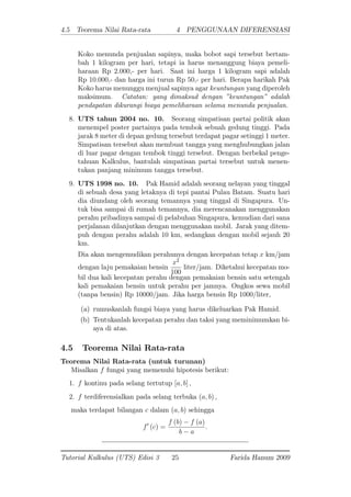 4.5 Teorema Nilai Rata-rata 4 PENGGUNAAN DIFERENSIASI
Koko menunda penjualan sapinya, maka bobot sapi tersebut bertam-
bah 1 kilogram per hari, tetapi ia harus menanggung biaya pemeli-
haraan Rp 2.000,- per hari. Saat ini harga 1 kilogram sapi adalah
Rp 10.000,- dan harga ini turun Rp 50,- per hari. Berapa harikah Pak
Koko harus menunggu menjual sapinya agar keuntungan yang diperoleh
maksimum. Catatan: yang dimaksud dengan "keuntungan" adalah
pendapatan dikurangi biaya pemeliharaan selama menunda penjualan.
8. UTS tahun 2004 no. 10. Seorang simpatisan partai politik akan
menempel poster partainya pada tembok sebuah gedung tinggi. Pada
jarak 8 meter di depan gedung tersebut terdapat pagar setinggi 1 meter.
Simpatisan tersebut akan membuat tangga yang menghubungkan jalan
di luar pagar dengan tembok tinggi tersebut. Dengan berbekal penge-
tahuan Kalkulus, bantulah simpatisan partai tersebut untuk menen-
tukan panjang minimum tangga tersebut.
9. UTS 1998 no. 10. Pak Hamid adalah seorang nelayan yang tinggal
di sebuah desa yang letaknya di tepi pantai Pulau Batam. Suatu hari
dia diundang oleh seorang temannya yang tinggal di Singapura. Un-
tuk bisa sampai di rumah temannya, dia merencanakan menggunakan
perahu pribadinya sampai di pelabuhan Singapura, kemudian dari sana
perjalanan dilanjutkan dengan menggunakan mobil. Jarak yang ditem-
puh dengan perahu adalah 10 km, sedangkan dengan mobil sejauh 20
km.
Dia akan mengemudikan perahunya dengan kecepatan tetap x km/jam
dengan laju pemakaian bensin
x2
100
liter/jam. Diketahui kecepatan mo-
bil dua kali kecepatan perahu dengan pemakaian bensin satu setengah
kali pemakaian bensin untuk perahu per jamnya. Ongkos sewa mobil
(tanpa bensin) Rp 10000/jam. Jika harga bensin Rp 1000/liter,
(a) rumuskanlah fungsi biaya yang harus dikeluarkan Pak Hamid.
(b) Tentukanlah kecepatan perahu dan taksi yang meminimumkan bi-
aya di atas.
4.5 Teorema Nilai Rata-rata
Teorema Nilai Rata-rata (untuk turunan)
Misalkan f fungsi yang memenuhi hipotesis berikut:
1. f kontinu pada selang tertutup [a; b] ;
2. f terdiferensialkan pada selang terbuka (a; b) ;
maka terdapat bilangan c dalam (a; b) sehingga
f0
(c) =
f (b) f (a)
b a
:
Tutorial Kalkulus (UTS) Edisi 3 25 Farida Hanum 2009
 
