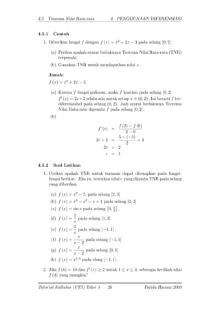 4.5 Teorema Nilai Rata-rata 4 PENGGUNAAN DIFERENSIASI
4.5.1 Contoh
1. Diberikan fungsi f dengan f (x) = x2
+ 2x 3 pada selang [0; 2] :
(a) Periksa apakah syarat berlakunya Teorema Nilai Rata-rata (TNR)
terpenuhi.
(b) Gunakan TNR untuk mendapatkan nilai c:
Jawab:
f (x) = x2
+ 2x 3:
(a) Karena f fungsi polinom, maka f kontinu pada selang [0; 2] :
f0
(x) = 2x+2 selalu ada untuk setiap x 2 (0; 2) : Ini berarti f ter-
diferensiabel pada selang (0; 2) : Jadi syarat berlakunya Teorema
Nilai Rata-rata dipenuhi f pada selang [0; 2] :
(b)
f0
(c) =
f (2) f (0)
2 0
2c + 2 =
5 ( 3)
2
= 4
2c = 2
c = 1
4.5.2 Soal Latihan
1. Periksa apakah TNR untuk turunan dapat diterapkan pada fungsi-
fungsi berikut. Jika ya, tentukan nilai c yang dijamin TNR pada selang
yang diberikan
(a) f (x) = x2
7; pada selang [2; 3]
(b) f (x) = x3
x2
x + 1 pada selang [0; 2]
(c) f (x) = sin x pada selang 0; 2
;
(d) f (x) =
1
x
pada selang [1; 3]
(e) f (x) =
1
x
pada selang [ 1; 1] ;
(f) f (x) =
x
x 2
pada selang [ 1; 1]
(g) f (x) =
x
x 2
pada selang [0; 3]
(h) f (x) = x1=3
pada elang [ 1; 1] :
2. Jika f (1) = 10 dan f0
(x) 2 untuk 1 x 4; seberapa kecilkah nilai
f (4) yang mungkin?
Tutorial Kalkulus (UTS) Edisi 3 26 Farida Hanum 2009
 