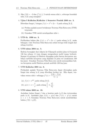 4.5 Teorema Nilai Rata-rata 4 PENGGUNAAN DIFERENSIASI
3. Jika f (0) = 3 dan f0
(x) 5 untuk semua nilai x; seberapa besarkah
nilai f (2) yang mungkin?
4. Ujian I Kalkulus/Kalkulus 1 Semester Pendek 2005 no. 3.
Diberikan fungsi f dengan f (x) = x2
+ 2x 3 pada selang [0; 2] :
(a) Periksa apakah syarat berlakunya Teorema Nilai Rata-rata (TNR)
terpenuhi.
(b) Gunakan TNR untuk mendapatkan nilai c:
5. UTS th. 1998 no. 3.
Perlihatkan bahwa jika f (x) = x2
+ 2x + 1 pada selang [a; b] ; maka
bilangan c dari Teorema Nilai Rata-rata selalu berupa titik tengah dari
selang tersebut.
6. UTS tahun 2004 no. 5.
Badrun berangkat dari Jakarta ke Cikampek melalui jalan tol berjarak
156 km selama 1.5 jam dengan mengendarai mobil tanpa berhenti.
Sampai di gerbang tol Badrun ditangkap polisi karena kecepatan mo-
bilnya melebihi kecepatan yang diijinkan di jalan tol (maksimum 100
km/jam). Gunakan Teorema Nilai Rata-rata untuk menunjukkan bah-
wa kecepatan mobil Badrun pernah melebihi 100 km/jam.
7. UTS Kalkulus 2001 no. 6.
Periksalah apakah Teorema Nilai Rata-rata dapat diterapkan pada
fungsi dan selang [a; b] yang diberikan berikut ini. Bila dapat, ten-
tukan semua nilai c sehingga f0
(c) =
f (b) f (a)
b a
:
(a) f (x) = x2=3
, pada selang [0; 2] :
(b) g (x) = x +
1
x
, pada selang 1;
1
2
:
8. UTS tahun 2003 no. 10.
Andaikan bahwa fungsi f dan g kontinu pada [a; b] dan terturunkan
pada (a; b) : Andaikan juga f (a) = g (a) dan f0
(x) < g0
(x) untuk
a < x < b: Gunakan Teorema Nilai Rata-rata untuk membuktikan
bahwa f (b) < g (b) :
Tutorial Kalkulus (UTS) Edisi 3 27 Farida Hanum 2009
 
