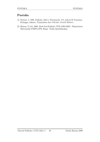 PUSTAKA PUSTAKA
Pustaka
[1] Stewart, J. 1998. Kalkulus. Jilid 1. Penerjemah: I N. usila & H. Gunawan.
Erlangga, Jakarta. Terjemahan dari Calculus, Fourth Edition.
[2] Hanum, F (ed). 2006. Bank Soal Kalkulus TPB (1995-2005) . Departemen
Matematika FMIPA IPB, Bogor. Tidak dipublikasikan.
Tutorial Kalkulus (UTS) Edisi 3 28 Farida Hanum 2009
 
