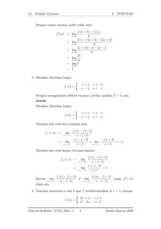 3.1 De nisi Turunan 3 TURUNAN
Dengan rumus satunya (pilih salah satu)
f0
(x) = lim
h!0
f (x + h) f (x)
h
= lim
h!0
[5 (x + h) + 3] (5x + 3)
h
= lim
h!0
5x + 5h + 3 5x 3
h
= lim
h!0
5h
h
= lim
h!0
5
= 5:
3. Misalkan diberikan fungsi
f (x) =
x + 1; x 1
x 1; x < 1
Dengan menggunakan de nisi turunan, periksa apakah f0
( 1) ada.
Jawab:
Misalkan diberikan fungsi
f (x) =
x + 1; x 1
x 1; x < 1
Turunan dari arah kiri (turunan kiri)
f
0
( 1) = lim
x! 1
f (x) f ( 1)
x ( 1)
= lim
x! 1
x 1 0
x + 1
= lim
x! 1
(x + 1)
x + 1
= 1:
Turunan dari arah kanan (turunan kanan)
f
0
+ ( 1) = lim
x! 1+
f (x) f ( 1)
x ( 1)
= lim
x! 1+
x + 1 0
x + 1
= 1:
Karena lim
x! 1
f (x) f ( 1)
x ( 1)
6= lim
x! 1+
f (x) f ( 1)
x ( 1)
; maka f0
( 1)
tidak ada.
4. Tentukan konstanta a dan b agar f terdiferensialkan di x = 5; dengan
f (x) =
2x + a; x 5
x2
bx; x > 5
:
Tutorial Kalkulus (UTS) Edisi 3 3 Farida Hanum 2009
 