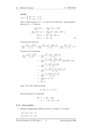 3.1 De nisi Turunan 3 TURUNAN
Jawab:
f (x) =
2x + a; x 5
x2
bx; x > 5
:
Jika f tidak kontinu di x = 5; maka f0
(5) tidak ada. Jadi haruslah f
kontinu di x = 5: Berarti
lim
x!5
f (x) = lim
x!5+
f (x) = f (5)
lim
x!5
(2x + a) = lim
x!5+
x2
bx = 10 + a
10 + a = 25 5b = 10 + a
10 + a = 25 5b (1)
Turunan dari arah kiri
lim
x!5
f (x) f (5)
x 5
= lim
x!5
(2x + a) (10 + a)
x 5
= lim
x!5
2 (x 5)
x 5
= 2:
Turunan dari arah kanan
lim
x!5+
f (x) f (5)
x 5
= lim
x!5+
(x2
bx) (10 + a)
x 5
= lim
x!5+
(x2
bx) (25 5b)
x 5
(dari Pers. (1))
= lim
x!5+
x2
25 bx + 5b
x 5
= lim
x!5+
(x 5) (x + 5) b (x 5)
x 5
= lim
x!5+
(x 5) (x + 5 b)
x 5
= lim
x!5+
(x + 5 b)
= 10 b:
Agar f0
(5) ada, maka haruslah
2 = 10 b ) b = 8
Dari Persamaan (1) diperoleh
10 + a = 25 5 (8)
a = 15 10 = 25:
3.1.2 Soal Latihan
1. Dengan menggunakan de nisi turunan, tentukan f0
(1) untuk
(a) f (x) = 5x 4
(b) f (x) = x2
+ 2x
Tutorial Kalkulus (UTS) Edisi 3 4 Farida Hanum 2009
 