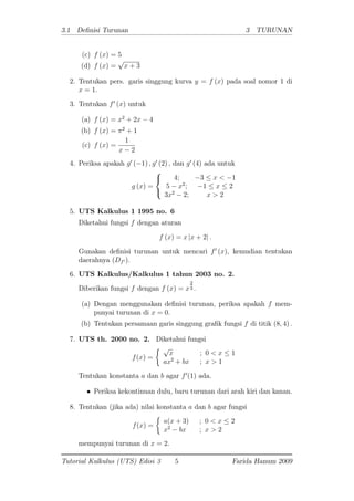 3.1 De nisi Turunan 3 TURUNAN
(c) f (x) = 5
(d) f (x) =
p
x + 3
2. Tentukan pers. garis singgung kurva y = f (x) pada soal nomor 1 di
x = 1:
3. Tentukan f0
(x) untuk
(a) f (x) = x2
+ 2x 4
(b) f (x) = 2
+ 1
(c) f (x) =
1
x 2
4. Periksa apakah g0
( 1) ; g0
(2) ; dan g0
(4) ada untuk
g (x) =
8
<
:
4; 3 x < 1
5 x2
; 1 x 2
3x2
2; x > 2
5. UTS Kalkulus 1 1995 no. 6
Diketahui fungsi f dengan aturan
f (x) = x jx + 2j :
Gunakan de nisi turunan untuk mencari f0
(x), kemudian tentukan
daerahnya (Df0 ):
6. UTS Kalkulus/Kalkulus 1 tahun 2003 no. 2.
Diberikan fungsi f dengan f (x) = x
2
3 :
(a) Dengan menggunakan de nisi turunan, periksa apakah f mem-
punyai turunan di x = 0:
(b) Tentukan persamaan garis singgung gra k fungsi f di titik (8; 4) :
7. UTS th. 2000 no. 2. Diketahui fungsi
f(x) =
p
x ; 0 < x 1
ax2
+ bx ; x > 1
Tentukan konstanta a dan b agar f0
(1) ada.
Periksa kekontinuan dulu, baru turunan dari arah kiri dan kanan.
8. Tentukan (jika ada) nilai konstanta a dan b agar fungsi
f(x) =
a(x + 3) ; 0 < x 2
x2
bx ; x > 2
mempunyai turunan di x = 2.
Tutorial Kalkulus (UTS) Edisi 3 5 Farida Hanum 2009
 